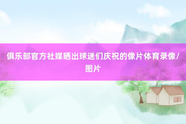 俱乐部官方社媒晒出球迷们庆祝的像片体育录像/图片