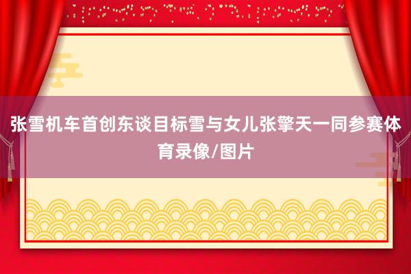 张雪机车首创东谈目标雪与女儿张擎天一同参赛体育录像/图片