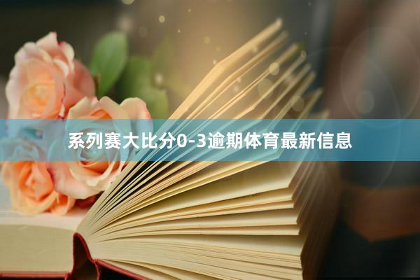系列赛大比分0-3逾期体育最新信息