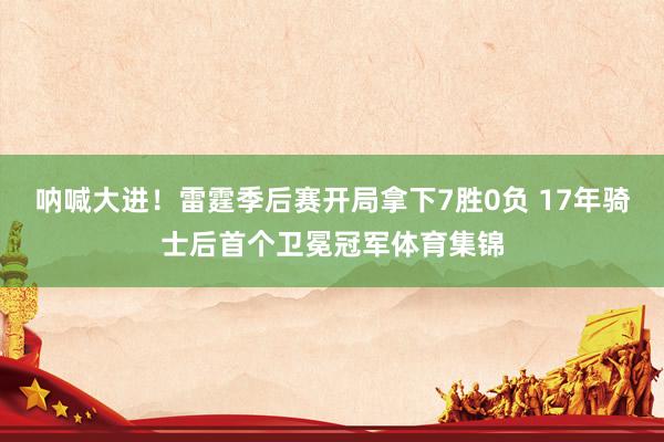 呐喊大进！雷霆季后赛开局拿下7胜0负 17年骑士后首个卫冕冠军体育集锦