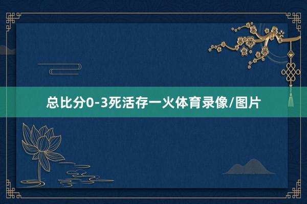 总比分0-3死活存一火体育录像/图片