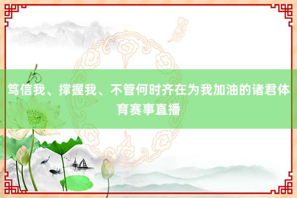 笃信我、撑握我、不管何时齐在为我加油的诸君体育赛事直播