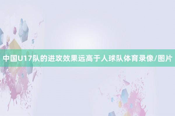 中国U17队的进攻效果远高于人球队体育录像/图片