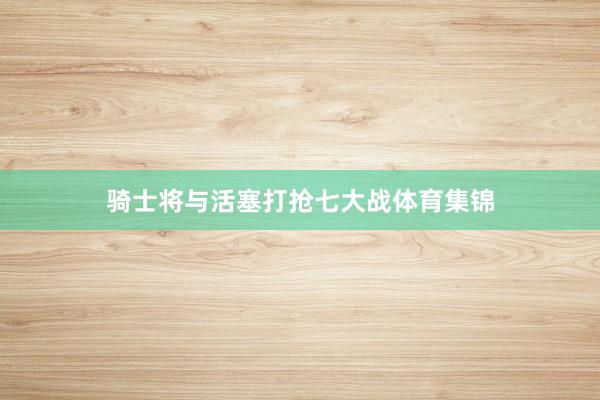 骑士将与活塞打抢七大战体育集锦