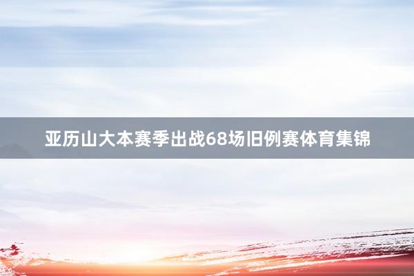 亚历山大本赛季出战68场旧例赛体育集锦