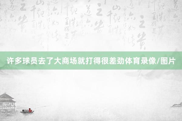 许多球员去了大商场就打得很差劲体育录像/图片