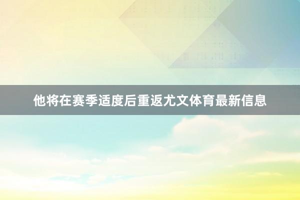 他将在赛季适度后重返尤文体育最新信息