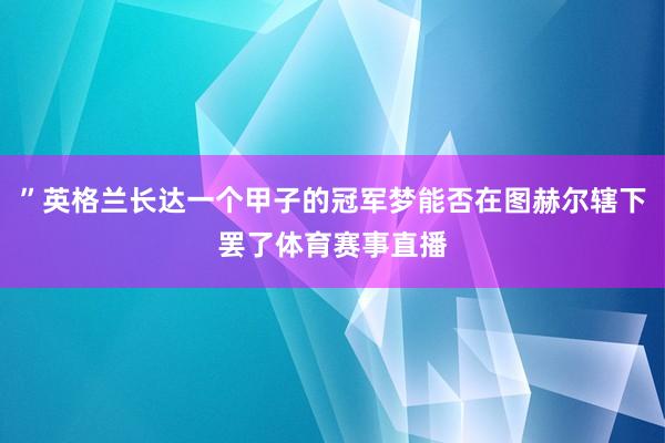 ”英格兰长达一个甲子的冠军梦能否在图赫尔辖下罢了体育赛事直播