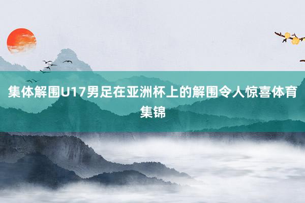 集体解围U17男足在亚洲杯上的解围令人惊喜体育集锦