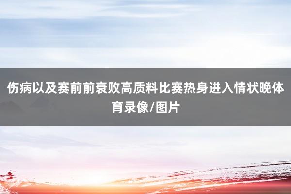 伤病以及赛前前衰败高质料比赛热身进入情状晚体育录像/图片