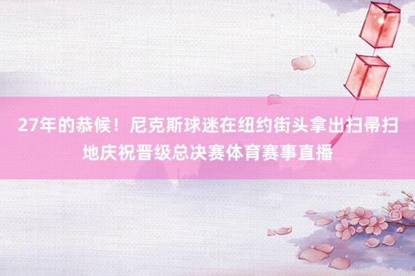 27年的恭候！尼克斯球迷在纽约街头拿出扫帚扫地庆祝晋级总决赛体育赛事直播