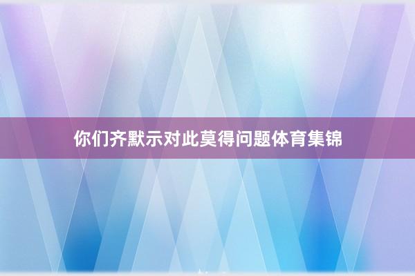 你们齐默示对此莫得问题体育集锦