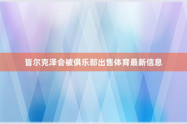 皆尔克泽会被俱乐部出售体育最新信息