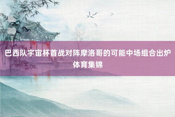 巴西队宇宙杯首战对阵摩洛哥的可能中场组合出炉体育集锦