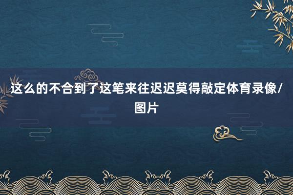 这么的不合到了这笔来往迟迟莫得敲定体育录像/图片