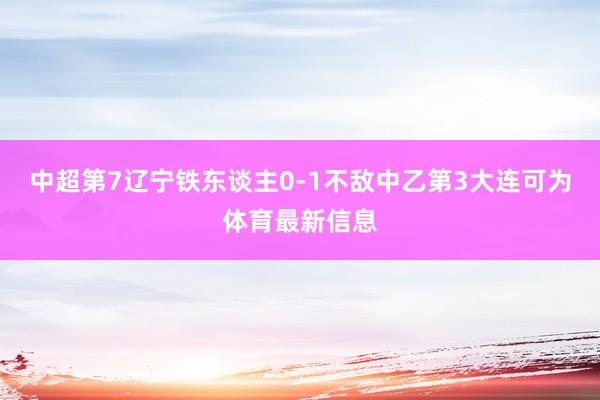 中超第7辽宁铁东谈主0-1不敌中乙第3大连可为体育最新信息