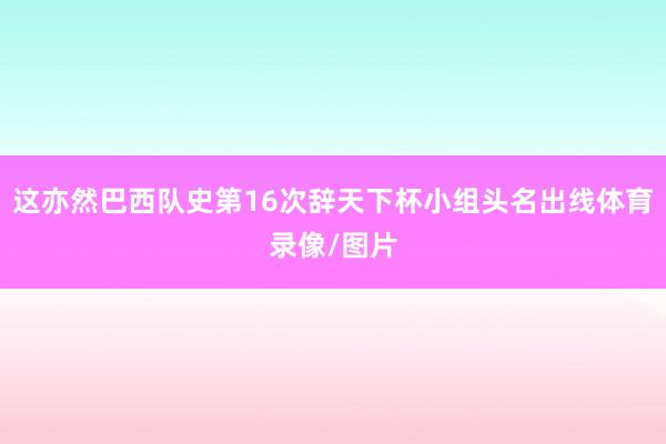 这亦然巴西队史第16次辞天下杯小组头名出线体育录像/图片