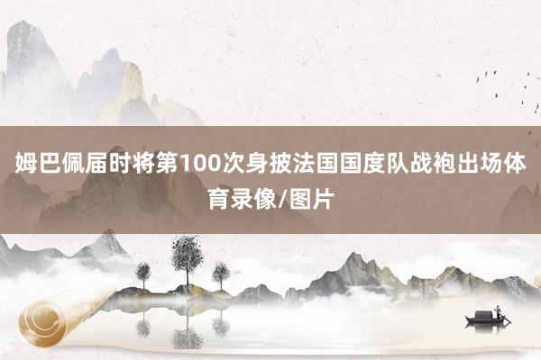 姆巴佩届时将第100次身披法国国度队战袍出场体育录像/图片